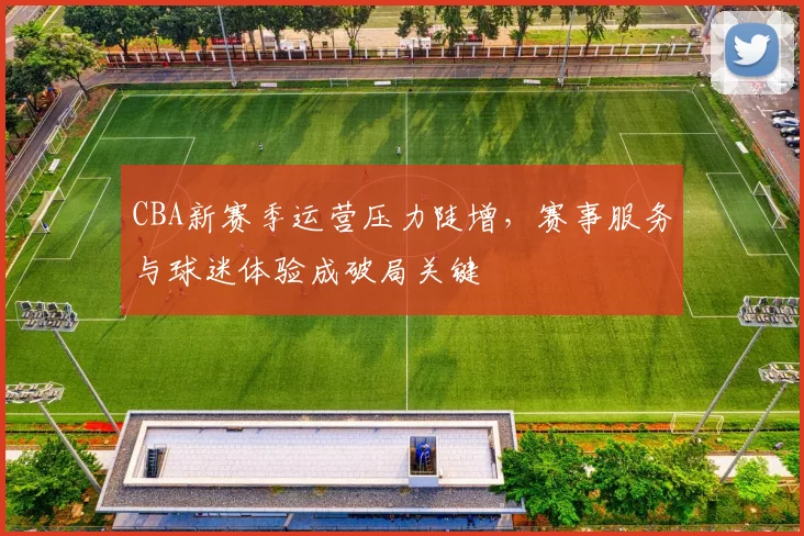 CBA新赛季运营压力陡增，赛事服务与球迷体验成破局关键
