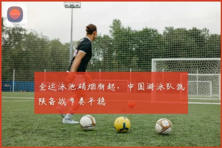 全运泳池硝烟渐起，中国游泳队抵陕备战节奏平稳