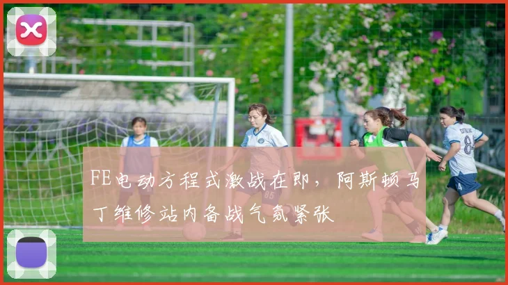 FE电动方程式激战在即，阿斯顿马丁维修站内备战气氛紧张