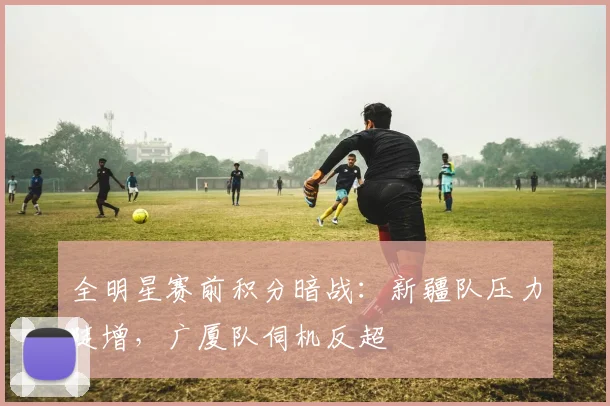 全明星赛前积分暗战：新疆队压力陡增，广厦队伺机反超