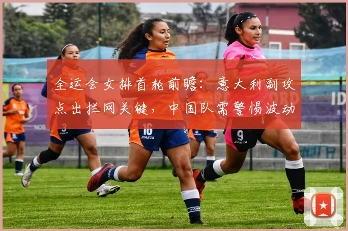 全运会女排首轮前瞻：意大利副攻点出拦网关键，中国队需警惕波动