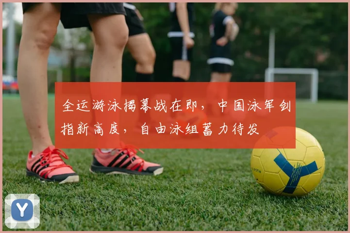 全运游泳揭幕战在即，中国泳军剑指新高度，自由泳组蓄力待发