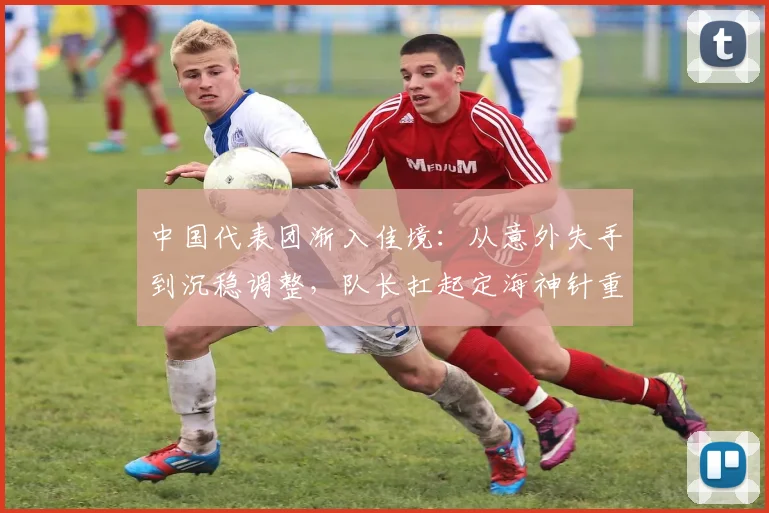 中国代表团渐入佳境：从意外失手到沉稳调整，队长扛起定海神针重任