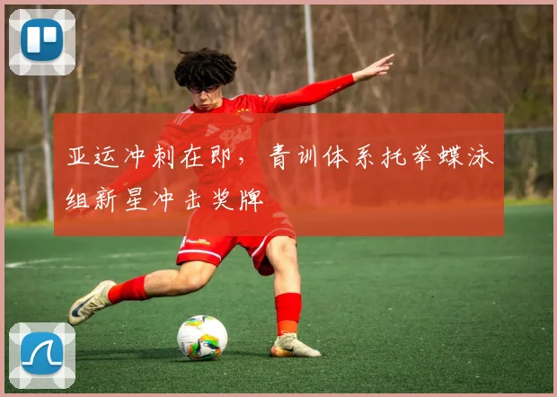 亚运冲刺在即，青训体系托举蝶泳组新星冲击奖牌