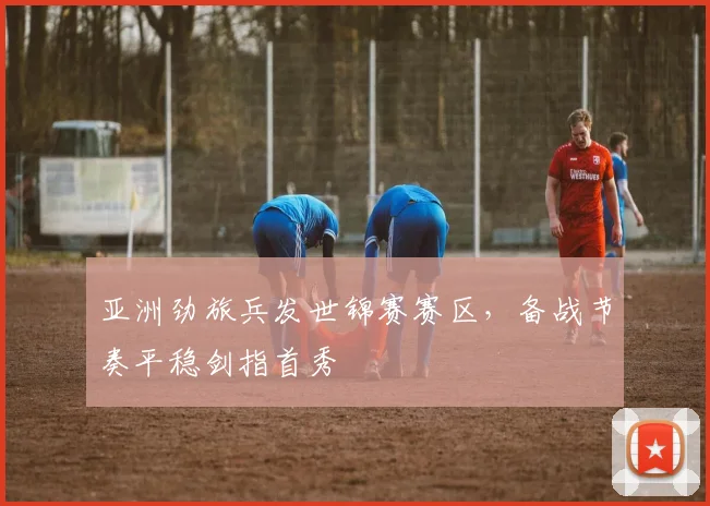 亚洲劲旅兵发世锦赛赛区，备战节奏平稳剑指首秀