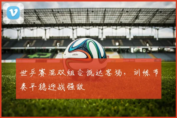 世乒赛混双组合抵达客场，训练节奏平稳迎战强敌