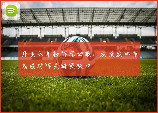 丹麦队年轻阵容回暖，发接发环节或成对阵关键突破口