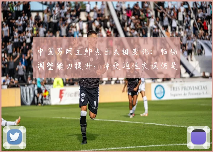 中国男网主帅点出关键变化：临场调整能力提升，非受迫性失误仍是短板
