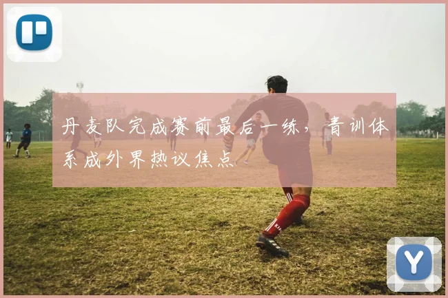 丹麦队完成赛前最后一练，青训体系成外界热议焦点
