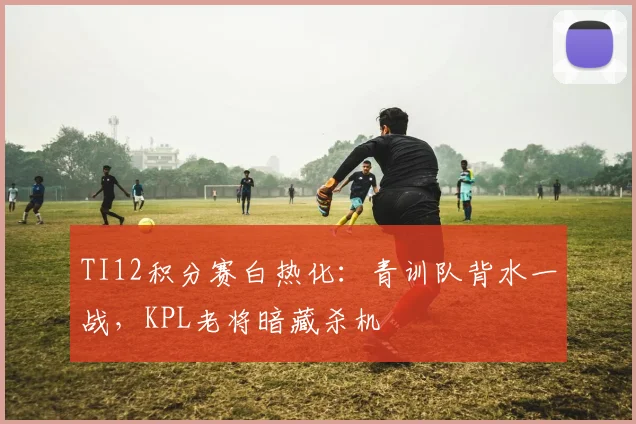 TI12积分赛白热化：青训队背水一战，KPL老将暗藏杀机