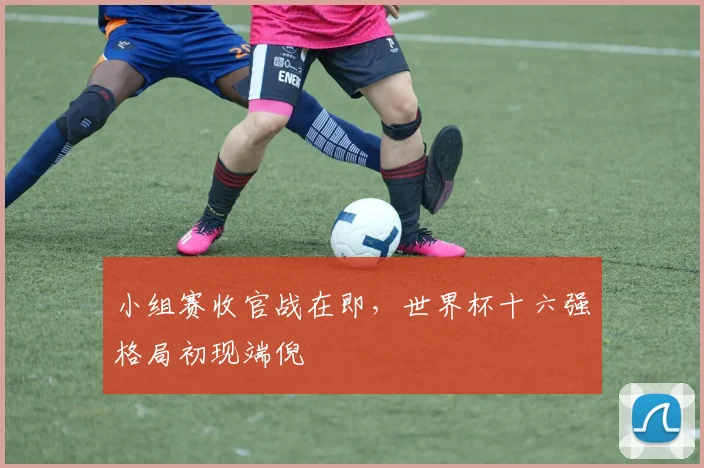 小组赛收官战在即，世界杯十六强格局初现端倪