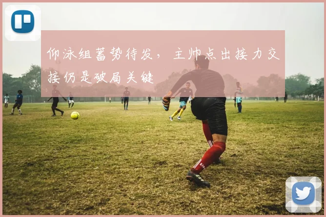 仰泳组蓄势待发，主帅点出接力交接仍是破局关键