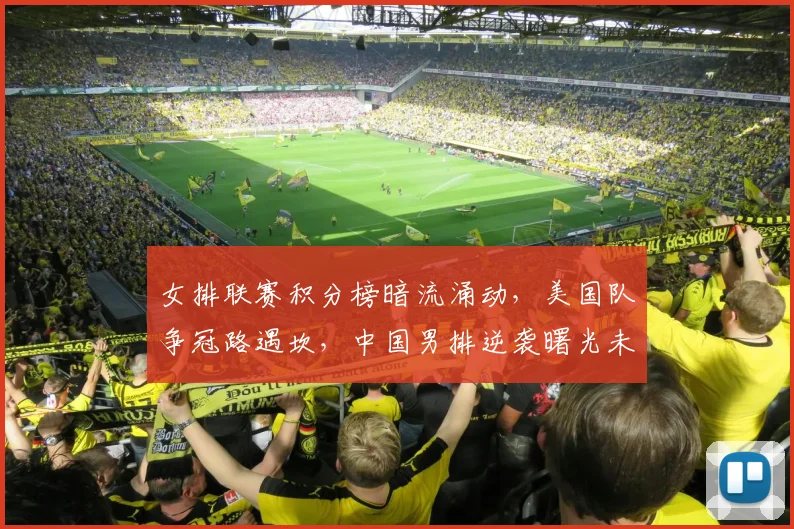 女排联赛积分榜暗流涌动，美国队争冠路遇坎，中国男排逆袭曙光未灭
