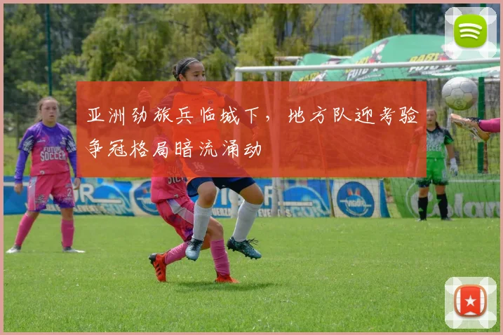 亚洲劲旅兵临城下，地方队迎考验争冠格局暗流涌动
