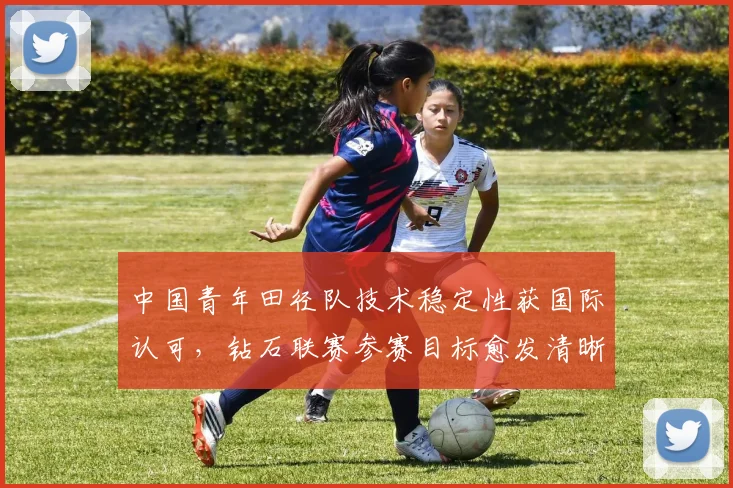 中国青年田径队技术稳定性获国际认可，钻石联赛参赛目标愈发清晰