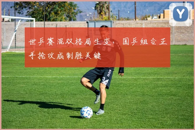 世乒赛混双格局生变，国乒组合正手抢攻成制胜关键