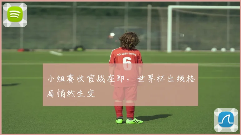 小组赛收官战在即，世界杯出线格局悄然生变