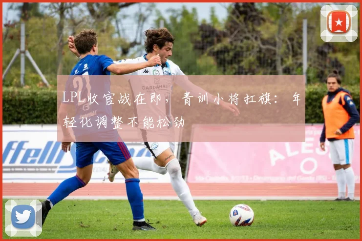 LPL收官战在即，青训小将扛旗：年轻化调整不能松劲