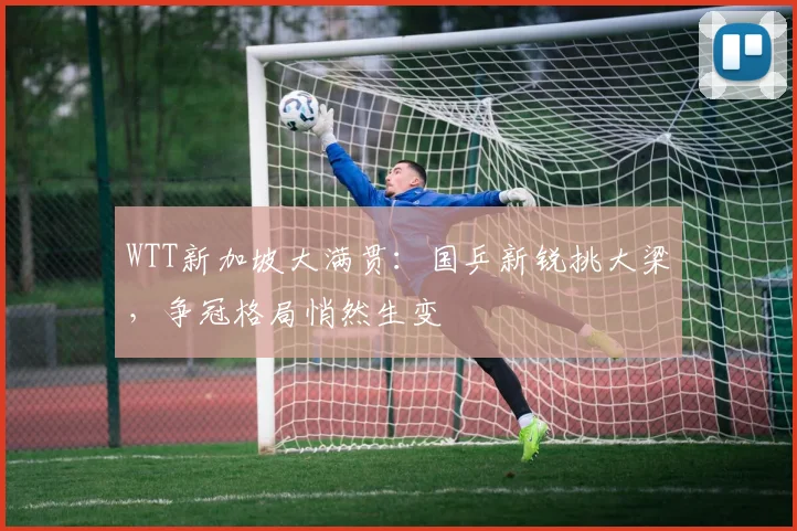 WTT新加坡大满贯：国乒新锐挑大梁，争冠格局悄然生变