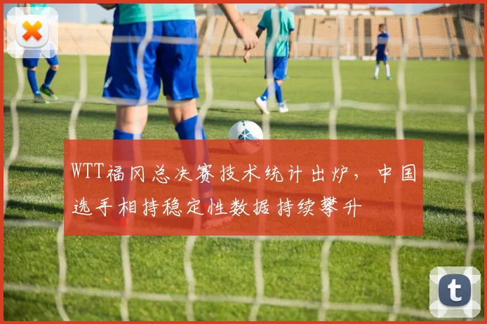 WTT福冈总决赛技术统计出炉，中国选手相持稳定性数据持续攀升
