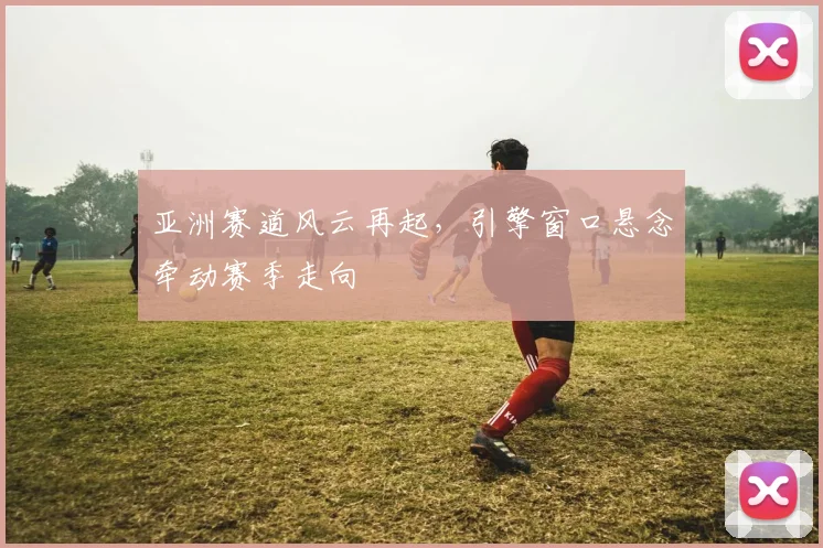 亚洲赛道风云再起，引擎窗口悬念牵动赛季走向