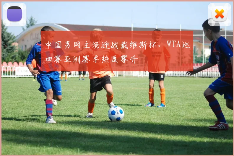 中国男网主场迎战戴维斯杯，WTA巡回赛亚洲赛季热度攀升