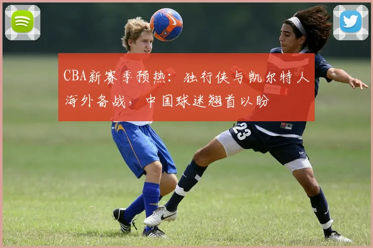 CBA新赛季预热：独行侠与凯尔特人海外备战，中国球迷翘首以盼