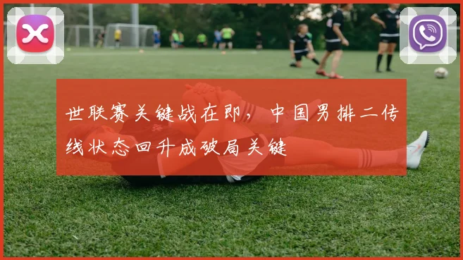 世联赛关键战在即，中国男排二传线状态回升成破局关键