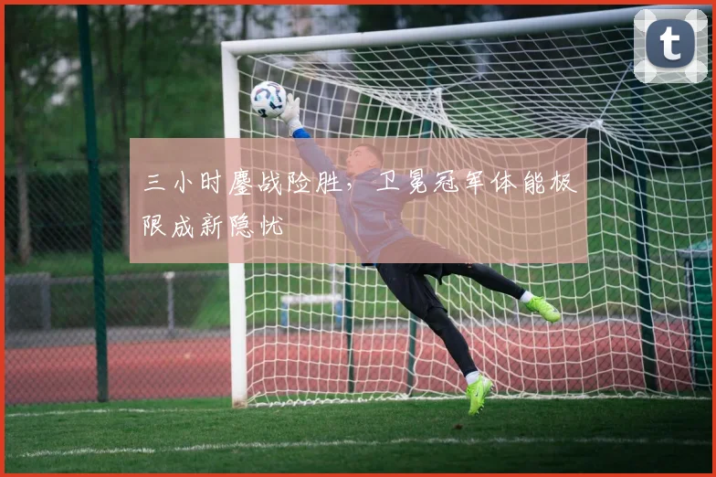 三小时鏖战险胜，卫冕冠军体能极限成新隐忧