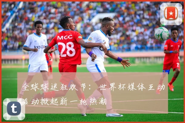全球球迷狂欢节：世界杯媒体互动活动掀起新一轮热潮