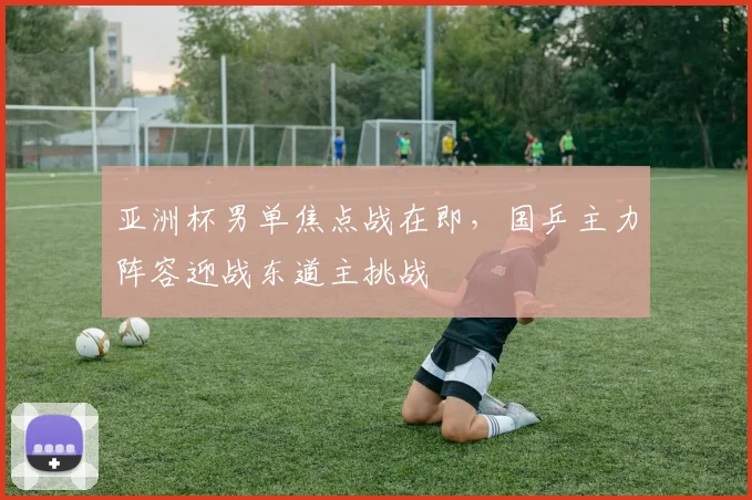 亚洲杯男单焦点战在即，国乒主力阵容迎战东道主挑战